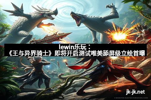 lewin乐玩：《王与异界骑士》即将开启测试唯美舔屏级立绘首曝